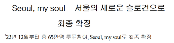 서울특별시는 지난 2월15일부터 지난 3월16일까지 26만명이 참여한 서울 새 슬로건 결선 투표에서 '서울, 마이 소울(Seoul, my soul)'이 63.1%의 지지를 보여 경쟁 후보였던 '서울 포 유'(Seoul for you)'를 앞섰다고 28일 밝혔다. 서울시는 '서울, 마이 소울(Seoul, my soul)'을 토대로 세부 디자인 작업을 거쳐 브랜드로 만들어 발표할 예정이다. 사진은 서울시 새 슬로건 보도자료. 〈사진=서울시 보도자료〉